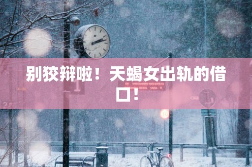 别狡辩啦！天蝎女出轨的借口！