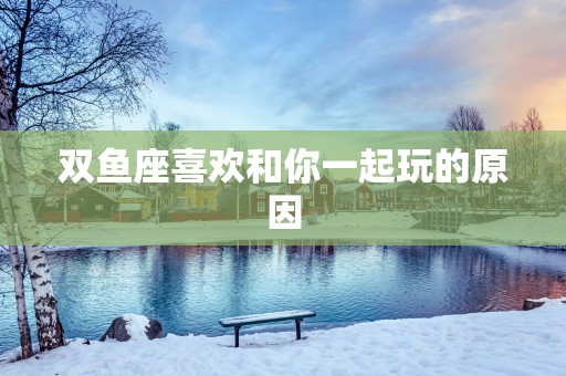 双鱼座喜欢和你一起玩的原因