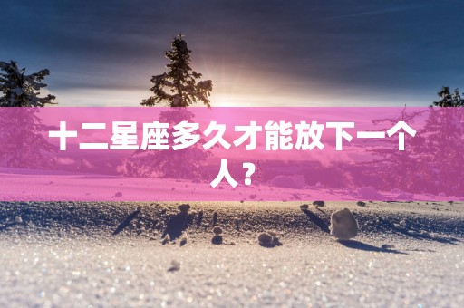 十二星座多久才能放下一个人？