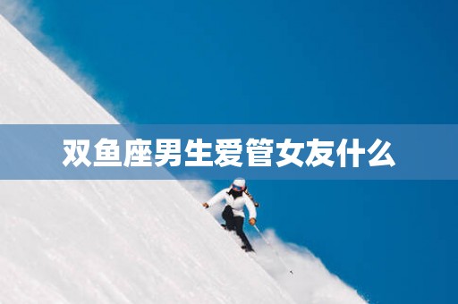 双鱼座男生爱管女友什么