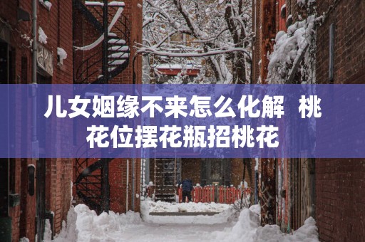儿女姻缘不来怎么化解  桃花位摆花瓶招桃花