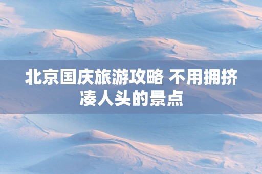 北京国庆旅游攻略 不用拥挤凑人头的景点