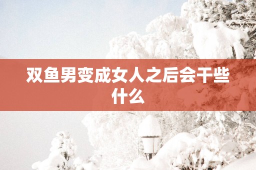 双鱼男变成女人之后会干些什么 双鱼男变成女人之后会干些什么