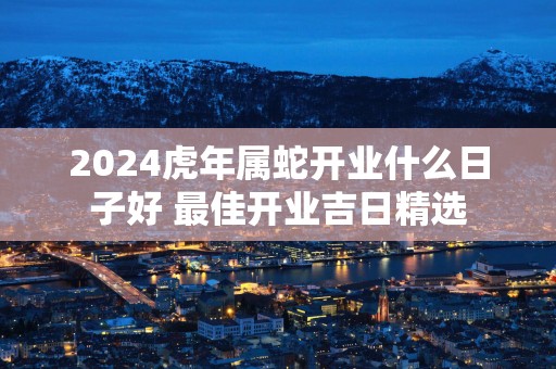 2025蛇年属蛇开业什么日子好 最佳开业吉日精选