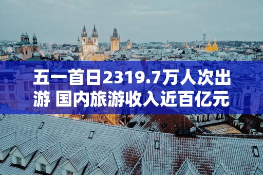 五一首日2319.7万人次出游 国内旅游收入近百亿元