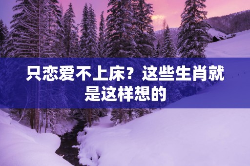 只恋爱不上床？这些生肖就是这样想的