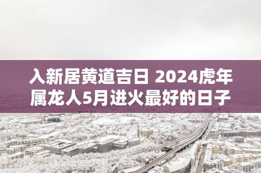 入新居黄道吉日 2025蛇年属龙人5月进火最好的日子
