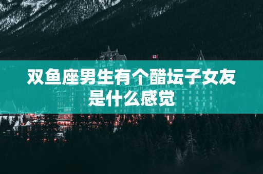 双鱼座男生有个醋坛子女友是什么感觉