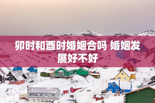 卯时和酉时婚姻合吗 婚姻发展好不好