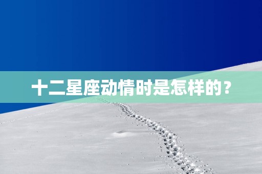 十二星座动情时是怎样的？