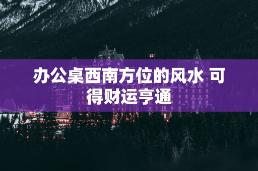办公桌西南方位的风水 可得财运亨通