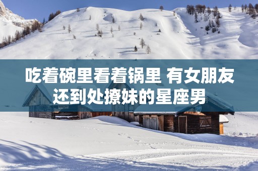 吃着碗里看着锅里 有女朋友还到处撩妹的星座男