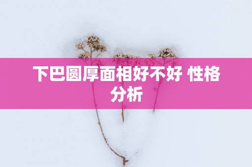 下巴圆厚面相好不好 性格分析