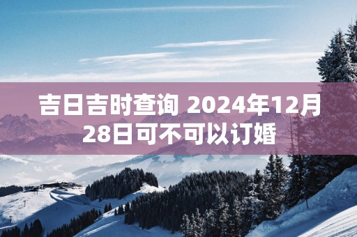 吉日吉时查询 2024年12月28日可不可以订婚