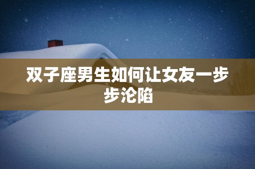 双子座男生如何让女友一步步沦陷