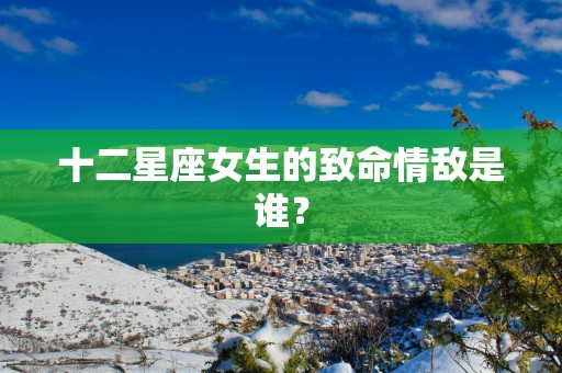 十二星座女生的致命情敌是谁？