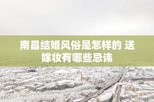南昌结婚风俗是怎样的 送嫁妆有哪些忌讳
