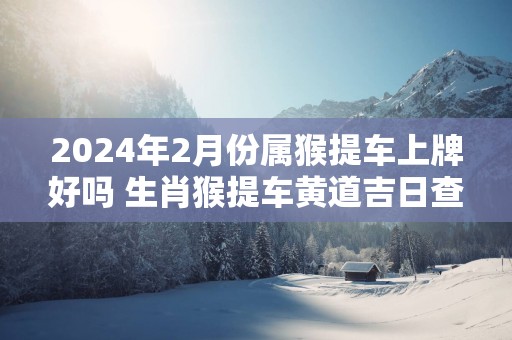 2025年2月份属猴提车上牌好吗 生肖猴提车黄道吉日查询