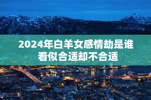 2025年白羊女感情劫是谁  看似合适却不合适