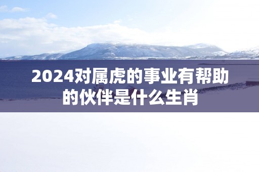 2025对属虎的事业有帮助的伙伴是什么生肖