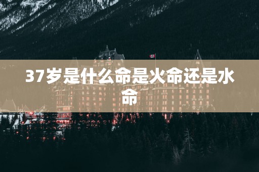37岁是什么命是火命还是水命