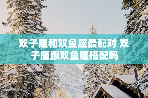 双子座和双鱼座最配对 双子座跟双鱼座搭配吗