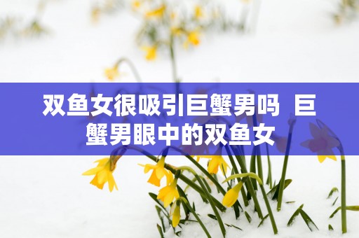 双鱼女很吸引巨蟹男吗  巨蟹男眼中的双鱼女