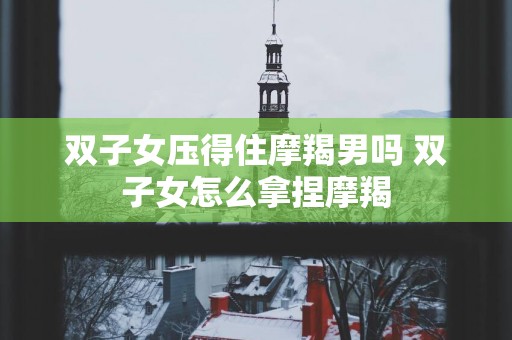双子女压得住摩羯男吗 双子女怎么拿捏摩羯