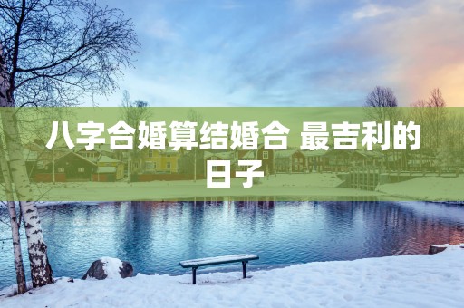 八字合婚算结婚合 最吉利的日子