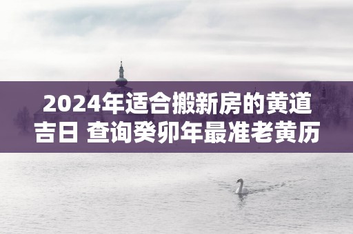 2025年适合搬新房的黄道吉日 查询癸卯年最准老黄历搬家日子