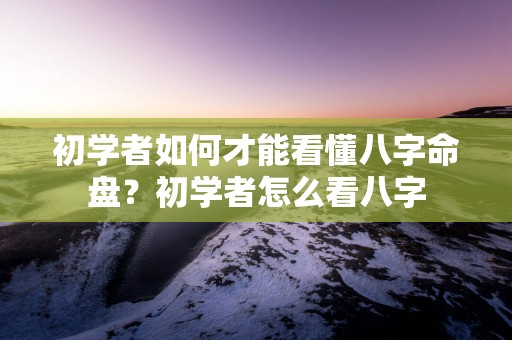 初学者如何才能看懂八字命盘？初学者怎么看八字