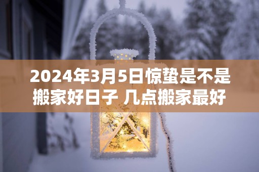 2024年3月5日惊蛰是不是搬家好日子 几点搬家最好