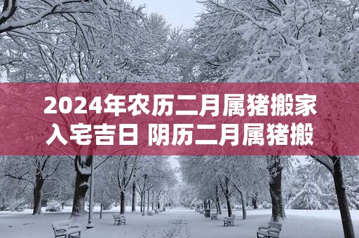 2025年农历二月属猪搬家入宅吉日 阴历二月属猪搬家好日子
