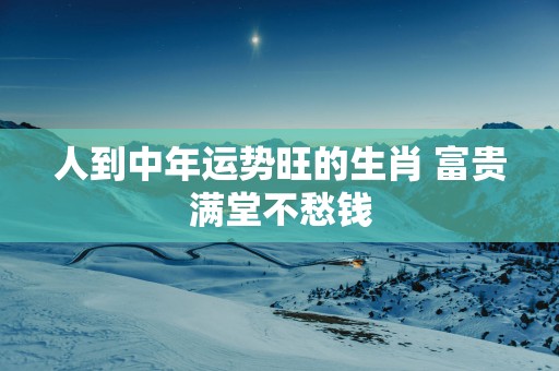 人到中年运势旺的生肖 富贵满堂不愁钱