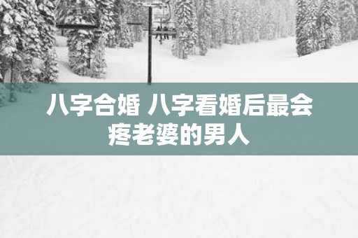 八字合婚 八字看婚后最会疼老婆的男人