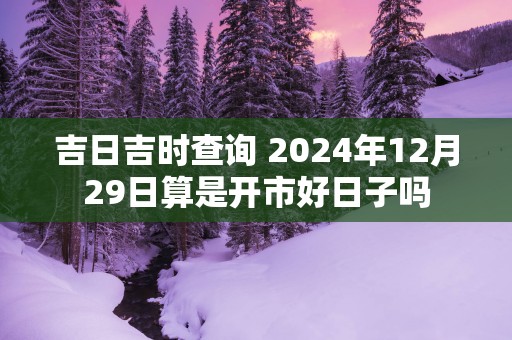 吉日吉时查询 2024年12月29日算是开市好日子吗