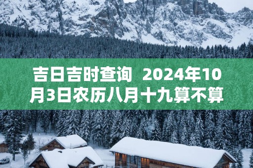 吉日吉时查询  2025年10月3日农历八月十九算不算入宅好日子