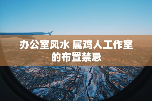 办公室风水 属鸡人工作室的布置禁忌