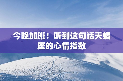 今晚加班！听到这句话天蝎座的心情指数