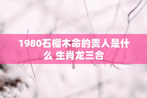 1980石榴木命的贵人是什么 生肖龙三合