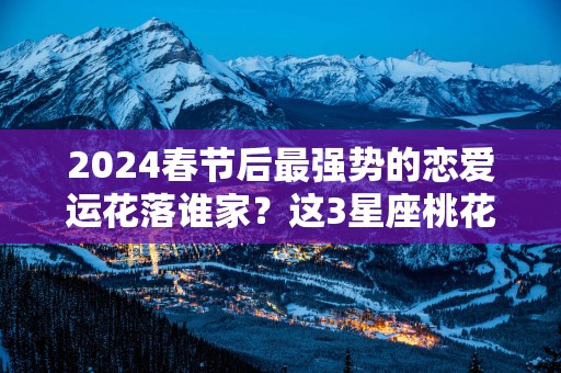 2025春节后最强势的恋爱运花落谁家？这3星座桃花登门,迎接甜蜜