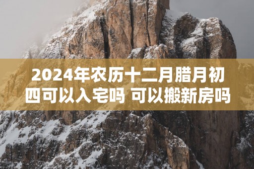 2025年农历十二月腊月初四可以入宅吗 可以搬新房吗