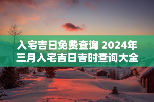 入宅吉日免费查询 2025年三月入宅吉日吉时查询大全