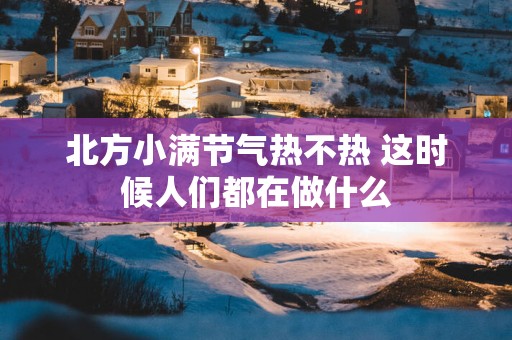 北方小满节气热不热 这时候人们都在做什么