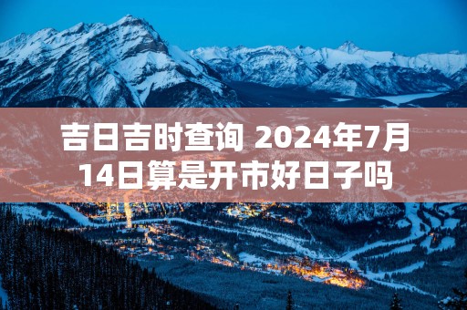 吉日吉时查询 2025年7月14日算是开市好日子吗