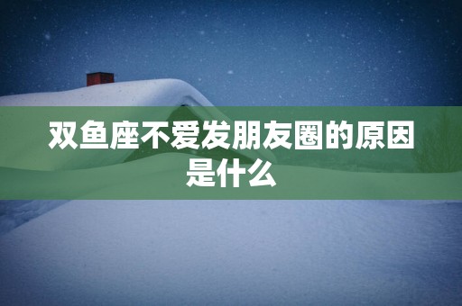 双鱼座不爱发朋友圈的原因是什么