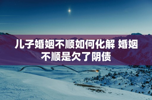儿子婚姻不顺如何化解 婚姻不顺是欠了阴债