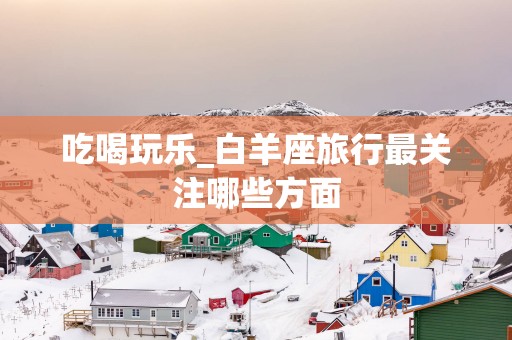 吃喝玩乐_白羊座旅行最关注哪些方面