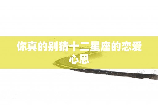 你真的别猜十二星座的恋爱心思