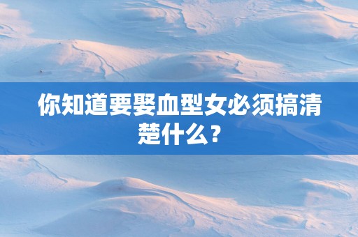 你知道要娶血型女必须搞清楚什么？